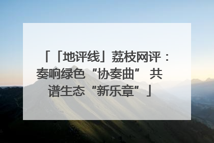 「地评线」荔枝网评：奏响绿色“协奏曲” 共谱生态“新乐章”