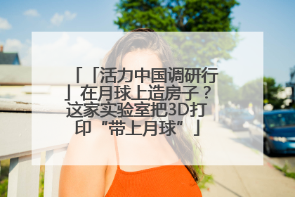 「活力中国调研行」在月球上造房子？这家实验室把3D打印“带上月球”
