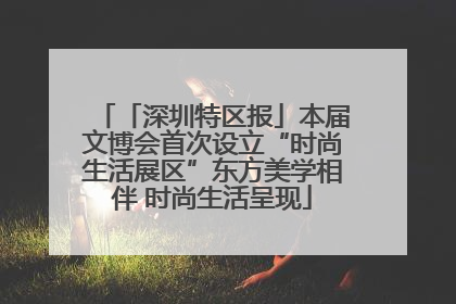 「深圳特区报」本届文博会首次设立“时尚生活展区”东方美学相伴 时尚生活呈现
