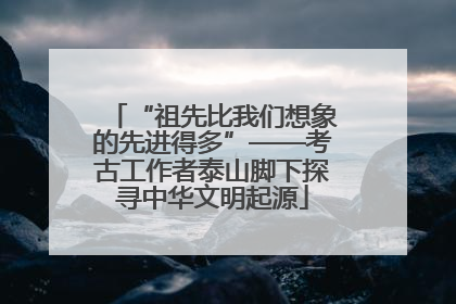 “祖先比我们想象的先进得多”——考古工作者泰山脚下探寻中华文明起源