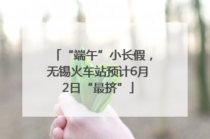 “端午”小长假，无锡火车站预计6月2日“最挤”