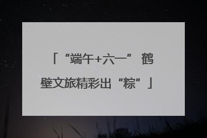 “端午+六一” 鹤壁文旅精彩出“粽”