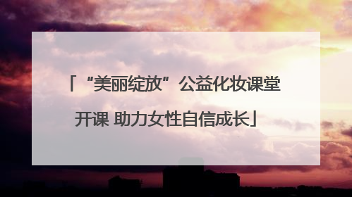 “美丽绽放”公益化妆课堂开课 助力女性自信成长