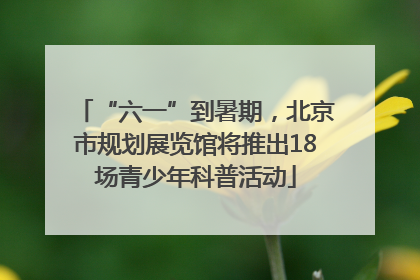 “六一”到暑期，北京市规划展览馆将推出18场青少年科普活动