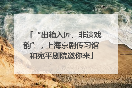 “出箱入匠、非遗戏韵”，上海京剧传习馆和宛平剧院邀你来