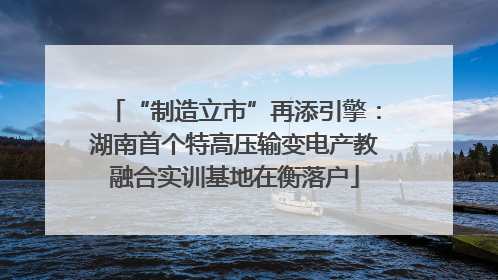 “制造立市”再添引擎：湖南首个特高压输变电产教融合实训基地在衡落户