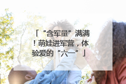 “含军量”满满！萌娃进军营，体验爱的“六一”