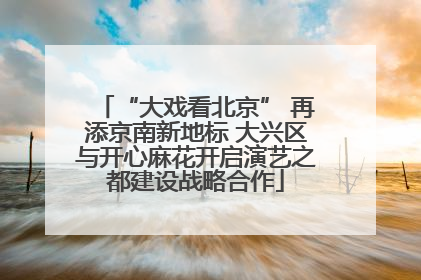 “大戏看北京” 再添京南新地标 大兴区与开心麻花开启演艺之都建设战略合作
