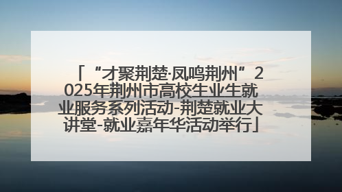 “才聚荆楚·凤鸣荆州”2025年荆州市高校生业生就业服务系列活动-荆楚就业大讲堂-就业嘉年华活动举行
