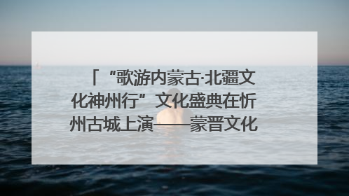 “歌游内蒙古·北疆文化神州行”文化盛典在忻州古城上演——蒙晋文化交融共谱文旅融合新篇