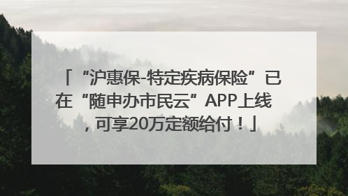 “沪惠保-特定疾病保险”已在“随申办市民云”APP上线，可享20万定额给付！