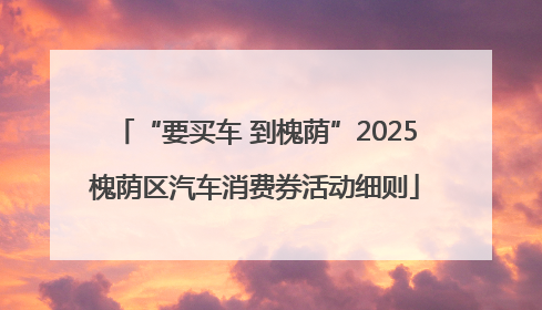 “要买车 到槐荫”2025槐荫区汽车消费券活动细则