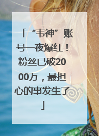 “韦神”账号一夜爆红！粉丝已破2000万，最担心的事发生了