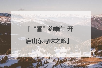 “香”约端午 开启山东寻味之旅
