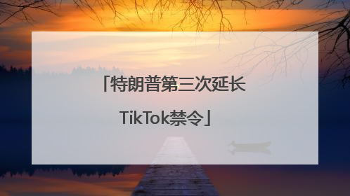 特朗普第三次延长TikTok禁令