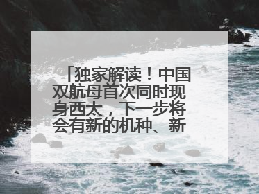 独家解读！中国双航母首次同时现身西太，下一步将会有新的机种、新的机型服役