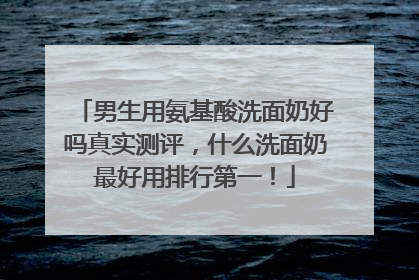 男生用氨基酸洗面奶好吗真实测评，什么洗面奶最好用排行第一！