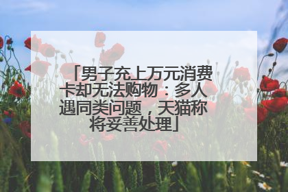 男子充上万元消费卡却无法购物：多人遇同类问题，天猫称将妥善处理