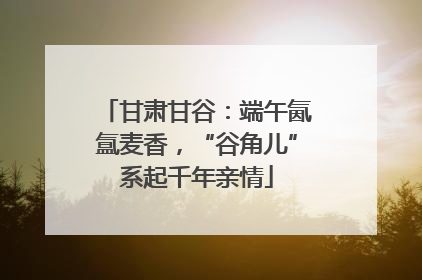 甘肃甘谷：端午氤氲麦香，“谷角儿”系起千年亲情