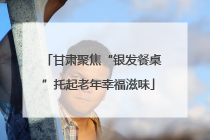 甘肃聚焦“银发餐桌”托起老年幸福滋味
