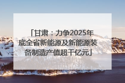甘肃：力争2025年底全省新能源及新能源装备制造产值超千亿元