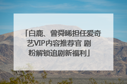 白鹿、曾舜晞担任爱奇艺VIP内容推荐官 剧粉解锁追剧新福利