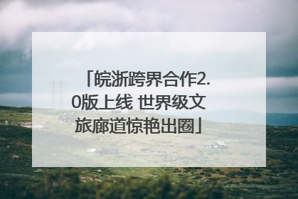 皖浙跨界合作2.0版上线 世界级文旅廊道惊艳出圈