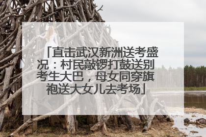 直击武汉新洲送考盛况：村民敲锣打鼓送别考生大巴，母女同穿旗袍送大女儿去考场