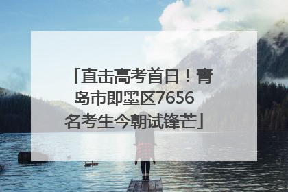直击高考首日！青岛市即墨区7656名考生今朝试锋芒