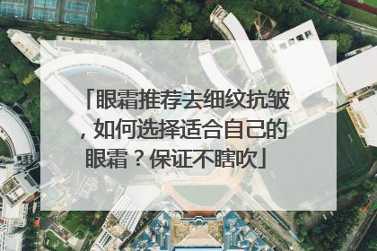 眼霜推荐去细纹抗皱,如何选择适合自己的眼霜?保证不瞎吹