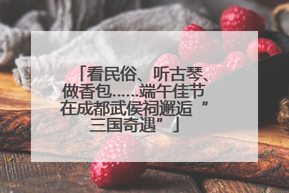 看民俗、听古琴、做香包……端午佳节在成都武侯祠邂逅“三国奇遇”