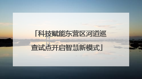 科技赋能东营区河道巡查试点开启智慧新模式