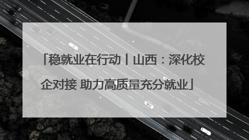 稳就业在行动丨山西：深化校企对接 助力高质量充分就业