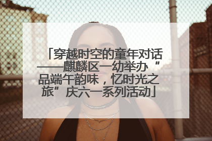 穿越时空的童年对话——麒麟区一幼举办“品端午韵味，忆时光之旅”庆六一系列活动