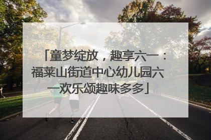 童梦绽放，趣享六一：福莱山街道中心幼儿园六一欢乐颂趣味多多