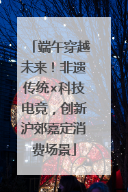 端午穿越未来！非遗传统×科技电竞，创新沪郊嘉定消费场景