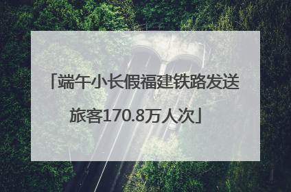 端午小长假福建铁路发送旅客170.8万人次