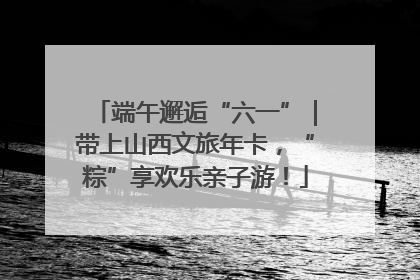 端午邂逅“六一”｜带上山西文旅年卡，“粽”享欢乐亲子游！