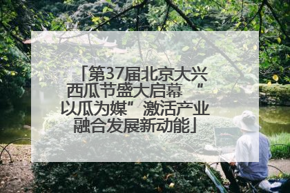 第37届北京大兴西瓜节盛大启幕 “以瓜为媒”激活产业融合发展新动能