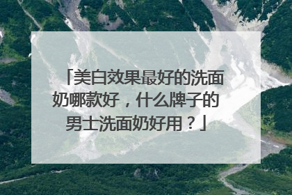 美白效果最好的洗面奶哪款好，什么牌子的男士洗面奶好用？