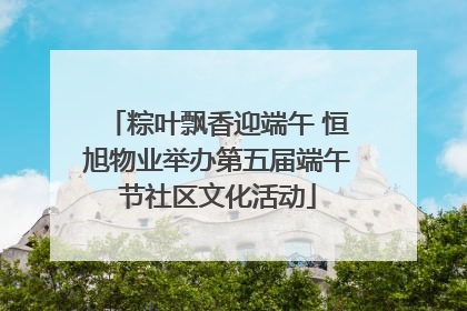 粽叶飘香迎端午 恒旭物业举办第五届端午节社区文化活动