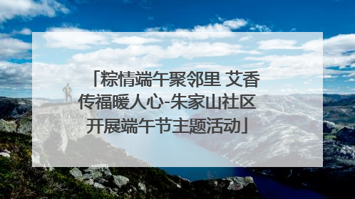 粽情端午聚邻里 艾香传福暖人心-朱家山社区开展端午节主题活动