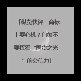 纵览快评｜商标上耍心机？白象不要挥霍“国货之光”的公信力