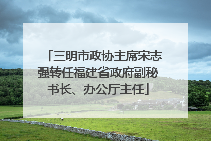 三明市政协主席宋志强转任福建省政府副秘书长、办公厅主任