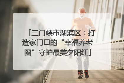 三门峡市湖滨区：打造家门口的“幸福养老圈”守护最美夕阳红
