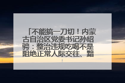 不能搞一刀切！内蒙古自治区党委书记孙绍骋：整治违规吃喝不是阻绝正常人际交往、黯淡人间烟火