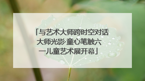 与艺术大师跨时空对话 大师光影·童心笔触六一儿童艺术展开幕