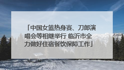 中国女篮热身赛、刀郎演唱会等相继举行 临沂市全力做好住宿餐饮保障工作