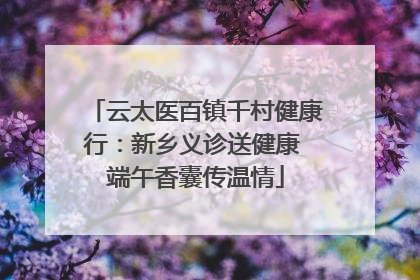 云太医百镇千村健康行：新乡义诊送健康 端午香囊传温情
