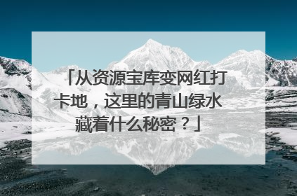 从资源宝库变网红打卡地，这里的青山绿水藏着什么秘密？